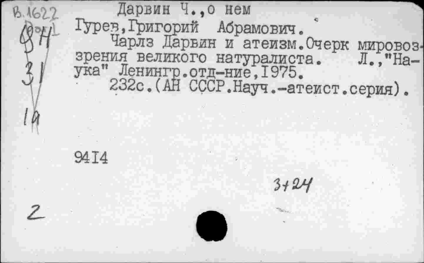 ﻿Дарвин Ч.,о нем
Гурев,1^игорий Абрамович.
Чарлз Дарвин и атеизм.Очерк мировоз зрения великого натуралиста. Л.,"Наука" Ленингр.отд-ние,I975.
232с.(АН СССР.Науч.-атеист.серия).
9414
